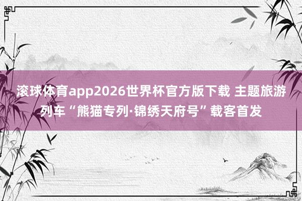 滚球体育app2026世界杯官方版下载 主题旅游列车“熊猫专列·锦绣天府号”载客首发