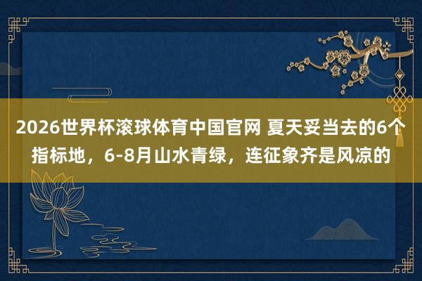 2026世界杯滚球体育中国官网 夏天妥当去的6个指标地,6-8月山水青绿,连征象齐是风凉的