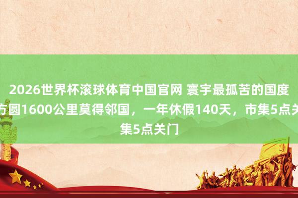 2026世界杯滚球体育中国官网 寰宇最孤苦的国度,方圆1600公里莫得邻国,一年休假140天,市集5点关门