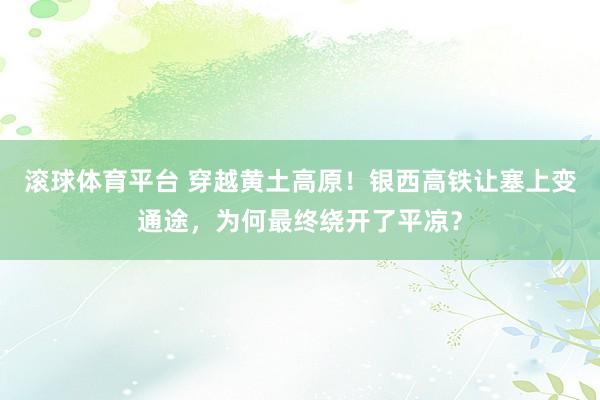 滚球体育平台 穿越黄土高原!银西高铁让塞上变通途,为何最终绕开了平凉?