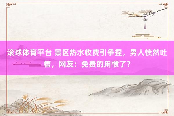 滚球体育平台 景区热水收费引争捏,男人愤然吐槽,网友:免费的用惯了?