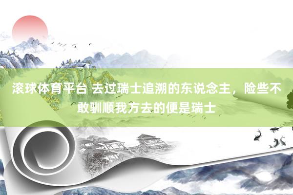 滚球体育平台 去过瑞士追溯的东说念主,险些不敢驯顺我方去的便是瑞士