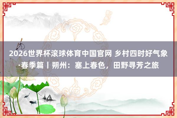 2026世界杯滚球体育中国官网 乡村四时好气象·春季篇丨朔州：塞上春色，<a href=