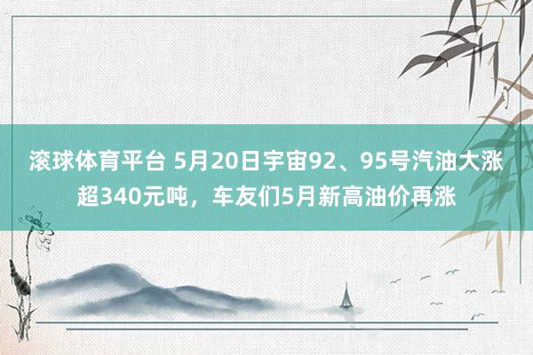 滚球体育平台 5月20日宇宙92、95号汽油大涨超340元吨,车友们5月新高油价再涨