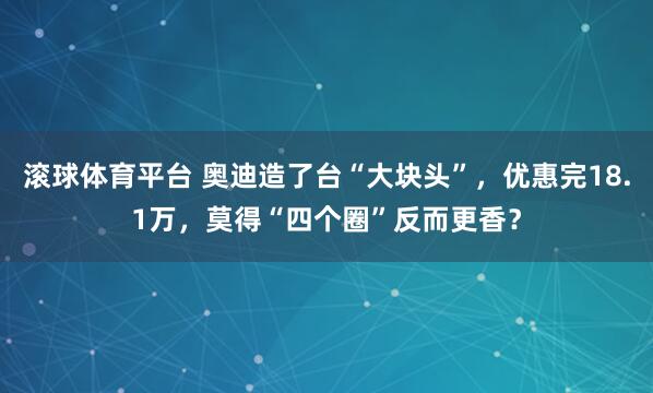 滚球体育平台 奥迪造了台“大块头”,优惠完18.1万,莫得“四个圈”反而更香?