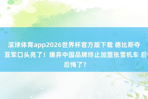 滚球体育app2026世界杯官方版下载 德比斯夺冠后,亚军口头亮了!嫌弃中国品牌终止加盟张雪机车 后悔了?