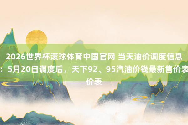 2026世界杯滚球体育中国官网 当天油价调度信息:5月20日调度后,天下92、95汽油价钱最新售价表