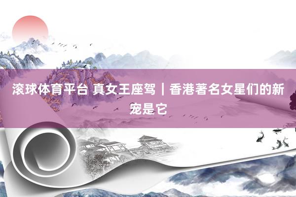 滚球体育平台 真女王座驾|香港著名女星们的新宠是它