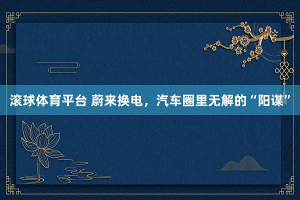 滚球体育平台 蔚来换电，汽车圈里无解的“阳谋”