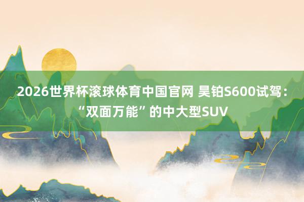 2026世界杯滚球体育中国官网 昊铂S600试驾:“双面万能”的中大型SUV