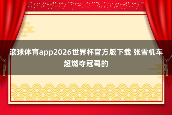 滚球体育app2026世界杯官方版下载 张雪机车超燃夺冠蓦的