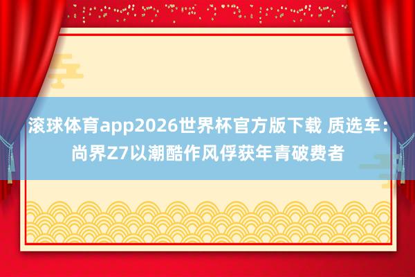 滚球体育app2026世界杯官方版下载 质选车：尚界Z7以潮酷作风俘获年青破费者