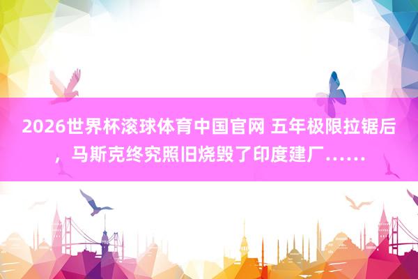 2026世界杯滚球体育中国官网 五年极限拉锯后,马斯克终究照旧烧毁了印度建厂……