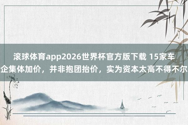 滚球体育app2026世界杯官方版下载 15家车企集体加价,并非抱团抬价,实为资本太高不得不尔