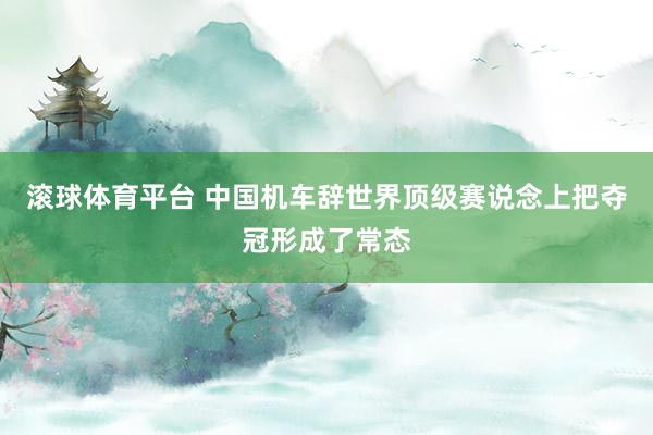 滚球体育平台 中国机车辞世界顶级赛说念上把夺冠形成了常态