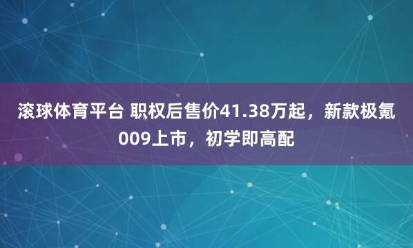 滚球体育平台 职权后售价41.38万起,新款极氪009上市,初学即高配