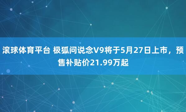 滚球体育平台 极狐问说念V9将于5月27日上市，预售补贴价21.99万起