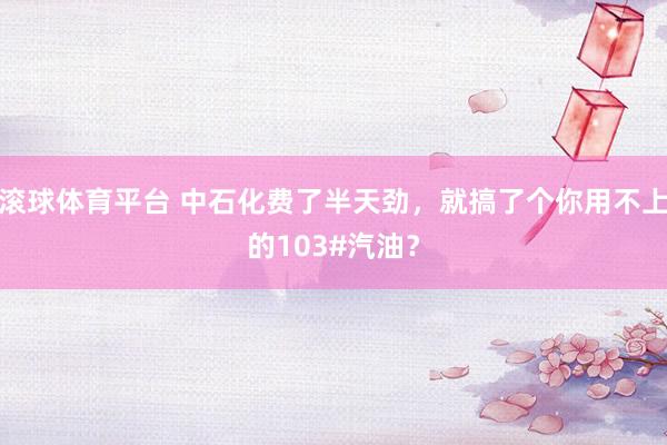 滚球体育平台 中石化费了半天劲,就搞了个你用不上的103#汽油?