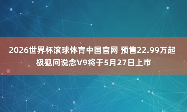 2026世界杯滚球体育中国官网 预售22.99万起 极狐问说念V9将于5月27日上市