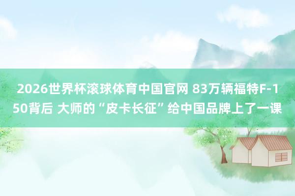2026世界杯滚球体育中国官网 83万辆福特F-150背后 大师的“皮卡长征”给中国品牌上了一课