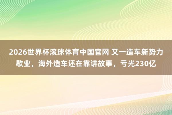 2026世界杯滚球体育中国官网 又一造车新势力歇业,海外造车还在靠讲故事,亏光230亿