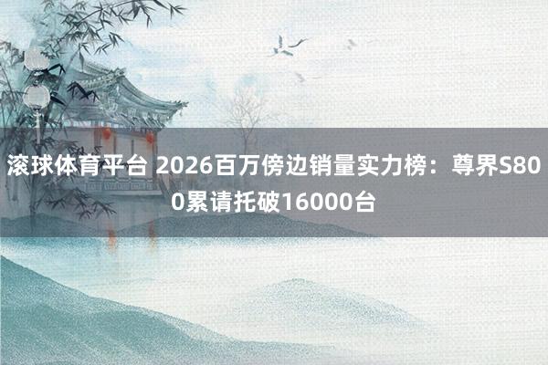 滚球体育平台 2026百万傍边销量实力榜:尊界S800累请托破16000台