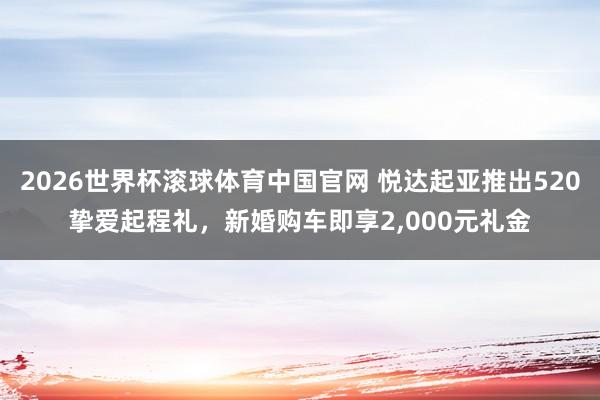 2026世界杯滚球体育中国官网 悦达起亚推出520挚爱起程礼,新婚购车即享2,000元礼金