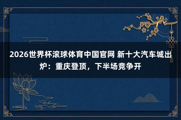 2026世界杯滚球体育中国官网 新十大汽车城出炉:重庆登顶,下半场竞争开