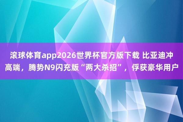滚球体育app2026世界杯官方版下载 比亚迪冲高端,腾势N9闪充版“两大杀招”,俘获豪华用户