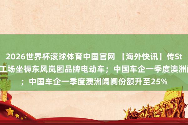 2026世界杯滚球体育中国官网 【海外快讯】传Stellantis将在法国工场坐褥东风岚图品牌电动车;中国车企一季度澳洲阛阓份额升至25%