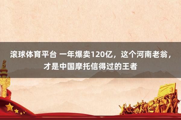 滚球体育平台 一年爆卖120亿,这个河南老翁,才是中国摩托信得过的王者