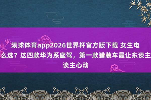 滚球体育app2026世界杯官方版下载 女生电车怎么选?这四款华为系座驾,第一款猎装车最让东谈主心动