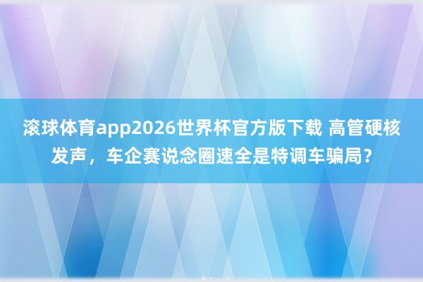 滚球体育app2026世界杯官方版下载 高管硬核发声,车企赛说念圈速全是特调车骗局?