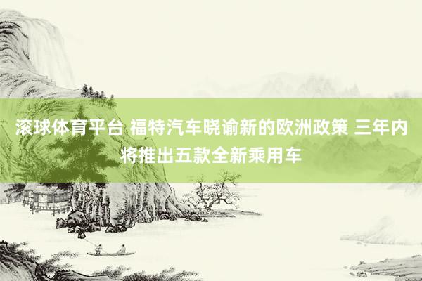 滚球体育平台 福特汽车晓谕新的欧洲政策 三年内将推出五款全新乘用车