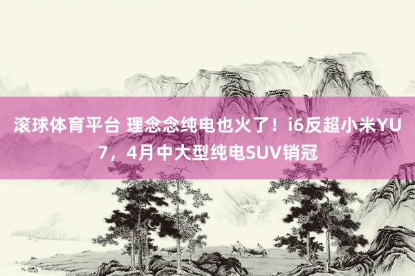 滚球体育平台 理念念纯电也火了!i6反超小米YU7,4月中大型纯电SUV销冠