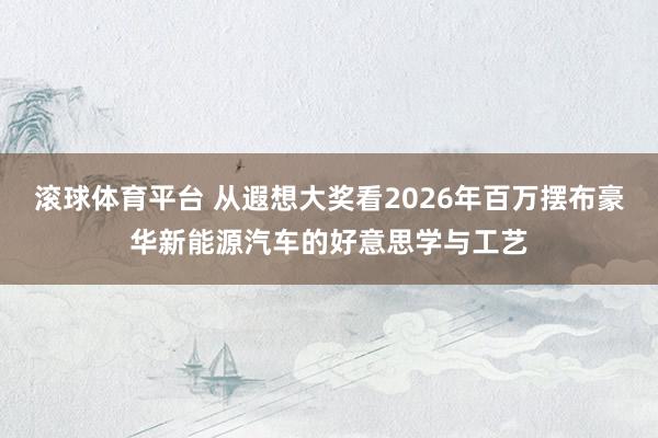 滚球体育平台 从遐想大奖看2026年百万摆布豪华新能源汽车的好意思学与工艺