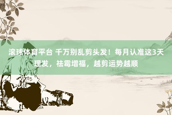 滚球体育平台 千万别乱剪头发!每月认准这3天理发,祛霉增福,越剪运势越顺