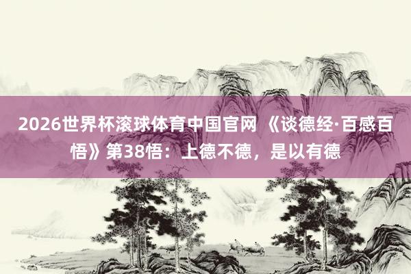 2026世界杯滚球体育中国官网 《谈德经·百感百悟》第38悟:上德不德,是以有德