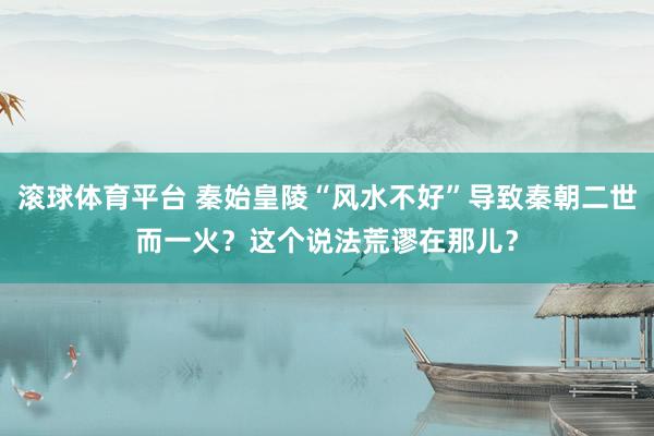 滚球体育平台 秦始皇陵“风水不好”导致秦朝二世而一火？这个说法荒谬在那儿？