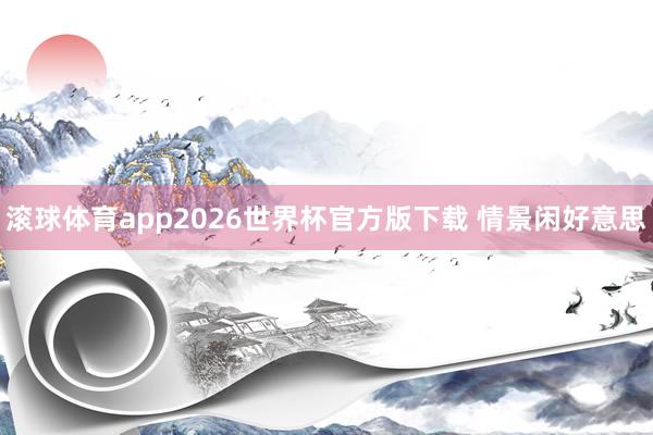 滚球体育app2026世界杯官方版下载 情景闲好意思