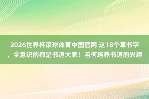 2026世界杯滚球体育中国官网 这18个草书字，全意识的都是书道大家！若何培养书道的兴趣