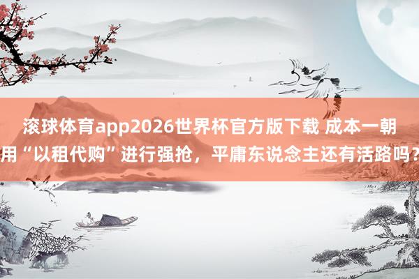 滚球体育app2026世界杯官方版下载 成本一朝用“以租代购”进行强抢，平庸东说念主还有活路吗？