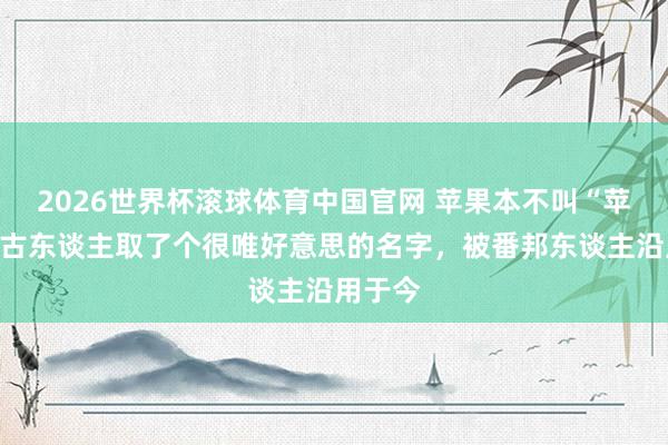 2026世界杯滚球体育中国官网 苹果本不叫“苹果”，古东谈主取了个很唯好意思的名字，被番邦东谈主沿用于今