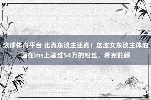 滚球体育平台 比真东谈主还真！这波女东谈主体油画在ins上骗过54万的粉丝，看完酡颜