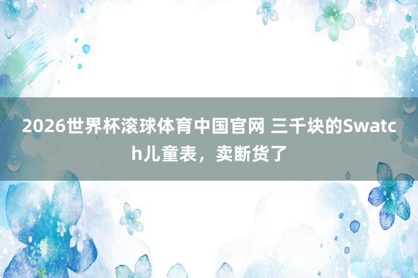 2026世界杯滚球体育中国官网 三千块的Swatch儿童表，卖断货了