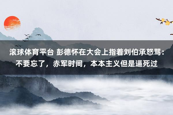 滚球体育平台 彭德怀在大会上指着刘伯承怒骂:不要忘了,赤军时间,本本主义但是逼死过
