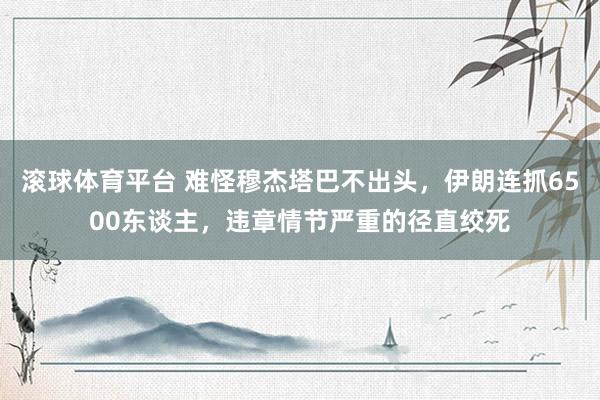 滚球体育平台 难怪穆杰塔巴不出头,伊朗连抓6500东谈主,违章情节严重的径直绞死