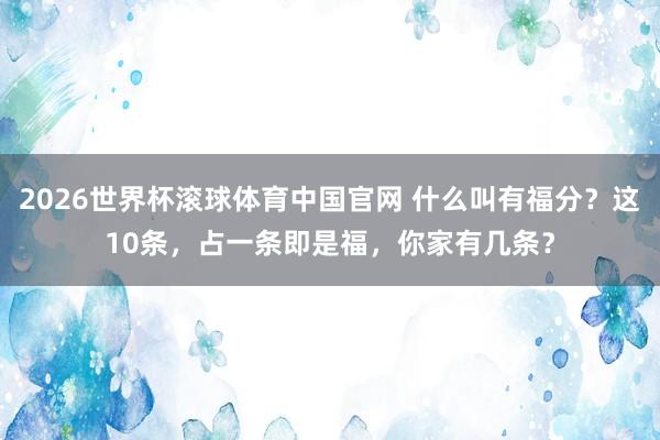 2026世界杯滚球体育中国官网 什么叫有福分?这10条,占一条即是福,你家有几条?