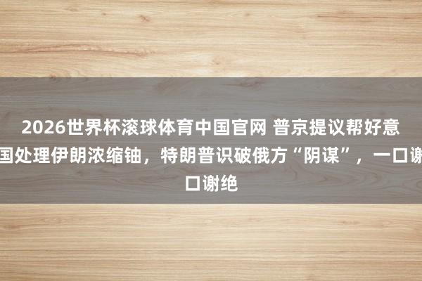 2026世界杯滚球体育中国官网 普京提议帮好意思国处理伊朗浓缩铀,特朗普识破俄方“阴谋”,一口谢绝