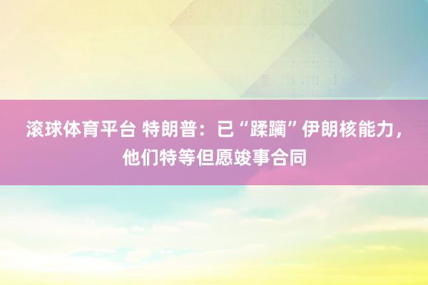 滚球体育平台 特朗普:已“蹂躏”伊朗核能力,他们特等但愿竣事合同